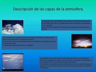Descripción de las capas de la atmosfera
La troposfera es la capa inferior (más próxima a la superficie terrestre) de
la atmósfera de la Tierra. A medida que se sube, disminuye la temperatura
en la troposfera.
En la troposfera suceden los fenómenos que componen lo que llamamos
tiempo.
La estratosfera es la segunda capa de la atmósfera de la Tierra. A medida que se
sube, la temperatura en la estratosfera aumenta.
El ozono provoca que la temperatura suba ya que abosrbe la luz peligrosa del sol y
la convierte en calor.
La estratosfera está por encima de la troposfera
La mesosfera es la tercera capa de la atmósfera de la Tierra. La temperatura
disminuye a medida que se sube, como sucede en la troposfera. Puede llegar a
ser hasta de -90° C. ¡Es la zona más fría de la atmósfera!
La mesosfera empieza después de la estratosfera. A veces, se puede distinguir la
mesosfera en la orilla de un planeta (como la banda azul en extremo derecho de
la fotografía).
 