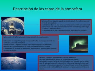 Descripción de las capas de la atmosfera
La termosfera es la cuarta capa de la atmósfera de la Tierra. Se encuentra
arriba de la mesosfera.
A esta altura, el aire es muy tenue y la temperatura cambia con la actividad
solar. Si el sol está activo, las temperaturas en la termosfera pueden llegar
a 1,500° C y ¡hasta más altas!
La termosfera de la Tierra también incluye la región llamada ionosfera.
La termosfera de la Tierra también incluye la región llamada ionosfera.
La ionosfera es una parte especial de la atmósfera. No es una capa separada sino
que forma parte de la termosfera.
La comunicación a larga distancia por radio es posible ya que las diferentes
regiones de la ionosfera reflejan las ondas radiales de regreso a la Tierra.
A medida que se asciende en la ionosfera, la temperatura aumenta. Aquí es donde
suceden las auroras.
La última capa de la atmósfera de la Tierra es la exosfera.
Esta es el área donde los átomos se escapan hacia el espacio.
La fotografía muestra la Tierra, su atmósfera (es muy probable que las nubes
sean de la troposfera y de la estratosfera), el borde del planeta (la curva azul
oscuro y la orilla que corresponden a la mesosfera y la termosfera), todo eso
terminado por la exosfera (del azul más oscuro a negro) que se continúa en el
espacio.
 