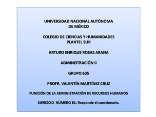 UNIVERSIDAD NACIONAL AUTÓNOMA DE MÉXICO COLEGIO DE CIENCIAS Y HUMANIDADES  PLANTEL SUR ARTURO ENRIQUE ROSAS ARANA ADMINISTRACIÓN II GRUPO 605 PROFR. VALENTÍN MARTÍNEZ CRUZ FUNICIÓN DE LA ADMINISTRACIÓN DE RECURSOS HUMANOS EJERCICIO  NÚMERO 81: Responde el cuestionario. 