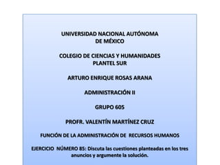 UNIVERSIDAD NACIONAL AUTÓNOMA DE MÉXICO COLEGIO DE CIENCIAS Y HUMANIDADES  PLANTEL SUR ARTURO ENRIQUE ROSAS ARANA ADMINISTRACIÓN II GRUPO 605 PROFR. VALENTÍN MARTÍNEZ CRUZ FUNCIÓN DE LA ADMINISTRACIÓN DE  RECURSOS HUMANOS EJERCICIO  NÚMERO 85: Discuta las cuestiones planteadas en los tres anuncios y argumente la solución. 