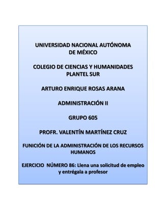 UNIVERSIDAD NACIONAL AUTÓNOMA DE MÉXICO COLEGIO DE CIENCIAS Y HUMANIDADES  PLANTEL SUR ARTURO ENRIQUE ROSAS ARANA ADMINISTRACIÓN II GRUPO 605 PROFR. VALENTÍN MARTÍNEZ CRUZ FUNICIÓN DE LA ADMINISTRACIÓN DE LOS RECURSOS HUMANOS EJERCICIO  NÚMERO 86: Llena una solicitud de empleo y entrégala a profesor 