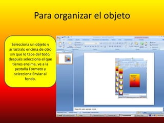 Para organizar el objeto

  Selecciona un objeto y
arrástralo encima de otro
 sin que lo tape del todo,
después selecciona el que
   tienes encima, ve a la
     pestaña Formato y
    selecciona Enviar al
           fondo.
 