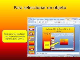 Para seleccionar un objeto




Para copiar los objetos en
 otra diapositiva primero
 cópialos, pulsa Ctrl + C,
 