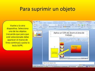 Para suprimir un objeto

     Vuelve a la otra
  diapositiva. Selecciona
    uno de los objetos
 (recuerda que para que
 esté seleccionado debe
   aparecer el marco de
línea continua) y pulsa la
       tecla SUPR.
 