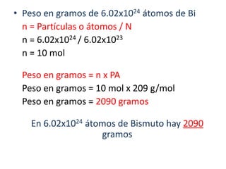 Peso en gramos de 6.02x1024 átomos de Bi	n = Partículas o átomos / N	n = 6.02x1024 / 6.02x1023	n = 10 mol	Peso en gramos = n x PAPeso en gramos = 10 mol x 209 g/mol	Peso en gramos = 2090 gramosEn 6.02x1024 átomos de Bismuto hay 2090 gramos