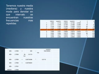 Tenemos nuestra media
(mediana) y nuestra
moda para denotar en
que     intervalo     se
encuentran      nuestras
frecuencias         mas                                         inferior   superior   inferior   superior        xi     fi     fia

repetidas                                                   1
                                                            2
                                                                  2.694
                                                                  2.717
                                                                             2.716
                                                                             2.739
                                                                                      2.6935
                                                                                      2.7165
                                                                                                  2.7165
                                                                                                  2.7395
                                                                                                            2.7050
                                                                                                            2.7280
                                                                                                                        3
                                                                                                                       18     21
                                                                                                                                3

                                                            3     2.740      2.762    2.7395      2.7625    2.7510     52     73
                                                            4     2.763      2.785    2.7625      2.7855    2.7740     83    156
                                                            5     2.786      2.808    2.7855      2.8085    2.7970    143    299
                                                            6     2.809      2.831    2.8085      2.8315    2.8200    111    410
                                                            7     2.832      2.854    2.8315      2.8545    2.8430     66    476
                                                            8     2.855      2.877    2.8545      2.8775    2.8660     17    493
                                                            9     2.878      2.900    2.8775      2.9005    2.8890      7    500




                                                         (2.8315-
   ME=   2.7855   +               250    -           156 2.8200)
                                             143
   ME=   2.7855        94       0.0115
                      143

   ME=   2.7855   +         0.65734266   *         0.0115

   ME=   2.7855   +         0.00755944

   ME=   2.7931

 MODA=   2.7855
 