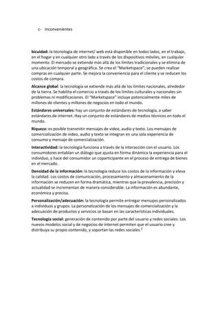 c- Inconvenientes

bicuidad: la tecnología de internet/ web está disponible en todos lados, en el trabajo,
en el hogar y en cualquier otro lado a través de los dispositivos móviles, en cualquier
momento. El mercado se extiende más allá de los límites tradicionales y se elimina de
una ubicación temporal y geográfica. Se crea el “Marketspace”; se pueden realizar
compras en cualquier parte. Se mejora la conveniencia para el cliente y se reducen los
costos de compra.
Alcance global: la tecnología se extiende más allá de los límites nacionales, alrededor
de la tierra. Se habilita el comercio a través de los límites culturales y nacionales sin
problemas ni modificaciones. El “Marketspace” incluye potencialmente miles de
millones de clientes y millones de negocios en todo el mundo.
Estándares universales: hay un conjunto de estándares de tecnología, a saber
estándares de internet. Hay un conjunto de estándares de medios técnicos en todo el
mundo.
Riqueza: es posible transmitir mensajes de video, audio y texto. Los mensajes de
comercialización de video, audio y texto se integran en una sola experiencia de
consumo y mensaje de comercialización.
Interactividad: la tecnología funciona a través de la interacción con el usuario. Los
consumidores entablan un diálogo que ajusta en forma dinámica la experiencia para el
individuo, y hace del consumidor un coparticipante en el proceso de entrega de bienes
en el mercado.
Densidad de la información: la tecnología reduce los costos de la información y eleva
la calidad. Los costos de comunicación, procesamiento y almacenamiento de la
información se reducen en forma dramática, mientras que la prevalencia, precisión y
actualidad se incrementan de manera considerable. La información es abundante,
económica y precisa.
Personalización/adecuación: la tecnología permite entregar mensajes personalizados
a individuos y grupos. La personalización de los mensajes de comercialización y la
adecuación de productos y servicios se basan en las características individuales.
Tecnología social: generación de contenido por parte del usuario y redes sociales. Los
nuevos modelos social y de negocios de internet permiten que el usuario cree y
distribuya su propio contenido, y soportan las redes sociales.2

 