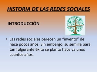 HISTORIA DE LAS REDES SOCIALES
• Las redes sociales parecen un “invento” de
hace pocos años. Sin embargo, su semilla para
tan fulgurante éxito se plantó hace ya unos
cuantos años.
INTRODUCCIÓN
 