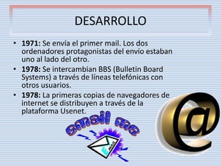 DESARROLLO
• 1971: Se envía el primer mail. Los dos
ordenadores protagonistas del envío estaban
uno al lado del otro.
• 1978: Se intercambian BBS (Bulletin Board
Systems) a través de líneas telefónicas con
otros usuarios.
• 1978: La primeras copias de navegadores de
internet se distribuyen a través de la
plataforma Usenet.
 