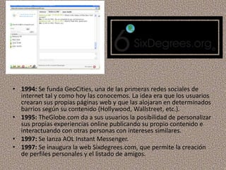 • 1994: Se funda GeoCities, una de las primeras redes sociales de
internet tal y como hoy las conocemos. La idea era que los usuarios
crearan sus propias páginas web y que las alojaran en determinados
barrios según su contenido (Hollywood, Wallstreet, etc.).
• 1995: TheGlobe.com da a sus usuarios la posibilidad de personalizar
sus propias experiencias online publicando su propio contenido e
interactuando con otras personas con intereses similares.
• 1997: Se lanza AOL Instant Messenger.
• 1997: Se inaugura la web Sixdegrees.com, que permite la creación
de perfiles personales y el listado de amigos.
 