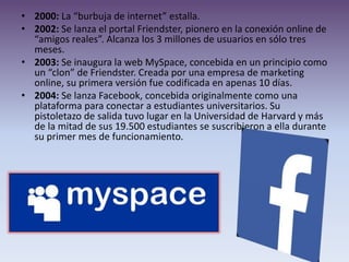 • 2000: La “burbuja de internet” estalla.
• 2002: Se lanza el portal Friendster, pionero en la conexión online de
“amigos reales”. Alcanza los 3 millones de usuarios en sólo tres
meses.
• 2003: Se inaugura la web MySpace, concebida en un principio como
un “clon” de Friendster. Creada por una empresa de marketing
online, su primera versión fue codificada en apenas 10 días.
• 2004: Se lanza Facebook, concebida originalmente como una
plataforma para conectar a estudiantes universitarios. Su
pistoletazo de salida tuvo lugar en la Universidad de Harvard y más
de la mitad de sus 19.500 estudiantes se suscribieron a ella durante
su primer mes de funcionamiento.
 