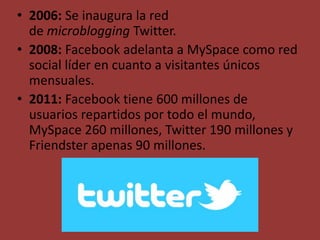 • 2006: Se inaugura la red
de microblogging Twitter.
• 2008: Facebook adelanta a MySpace como red
social líder en cuanto a visitantes únicos
mensuales.
• 2011: Facebook tiene 600 millones de
usuarios repartidos por todo el mundo,
MySpace 260 millones, Twitter 190 millones y
Friendster apenas 90 millones.
 