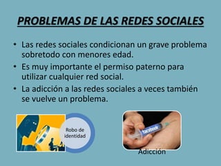 PROBLEMAS DE LAS REDES SOCIALES
• Las redes sociales condicionan un grave problema
sobretodo con menores edad.
• Es muy importante el permiso paterno para
utilizar cualquier red social.
• La adicción a las redes sociales a veces también
se vuelve un problema.
Robo de
identidad
Adicción
 