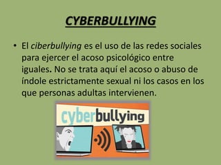 CYBERBULLYING
• El ciberbullying es el uso de las redes sociales
para ejercer el acoso psicológico entre
iguales. No se trata aquí el acoso o abuso de
índole estrictamente sexual ni los casos en los
que personas adultas intervienen.
 