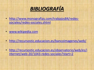 BIBLIOGRAFÍA
• http://www.monografias.com/trabajos84/redes-
sociales/redes-sociales.shtml
• www.wikipedia.com
• http://recursostic.educacion.es/bancoimagenes/web/
• http://recursostic.educacion.es/observatorio/web/es/i
nternet/web-20/1043-redes-sociales?start=2
 
