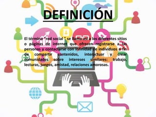 DEFINICIÓN
El término "red social " se llama así a los diferentes sitios
o páginas de internet que ofrecen registrarse a las
personas y contactarse con infinidad de individuos a fin
de compartir contenidos, interactuar y crear
comunidades sobre intereses similares: trabajo,
lecturas, juegos, amistad, relaciones amorosas.
 