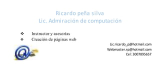 Ricardo peña silva
Lic. Admiración de computación
 Instructor y asesorías
 Creación de páginas web
Lic.ricardo_p@hotmail.com
Webmaster.rp@hotmail.com
Cel: 3007895657
 