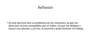 Reflexión
• En este ejercicio tuve un problema con las relaciones, ya que me
decía que no eran compatibles por en índice, así que me dedique a
buscar una solución, y así fue, la encontré y pude terminar mi trabajo.
 