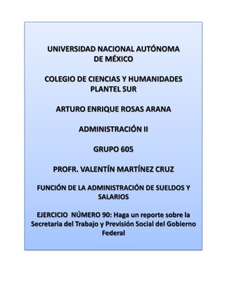 UNIVERSIDAD NACIONAL AUTÓNOMA DE MÉXICO COLEGIO DE CIENCIAS Y HUMANIDADES  PLANTEL SUR ARTURO ENRIQUE ROSAS ARANA ADMINISTRACIÓN II GRUPO 605 PROFR. VALENTÍN MARTÍNEZ CRUZ FUNCIÓN DE LA ADMINISTRACIÓN DE SUELDOS Y SALARIOS EJERCICIO  NÚMERO 90: Haga un reporte sobre la Secretaria del Trabajo y Previsión Social del Gobierno Federal 