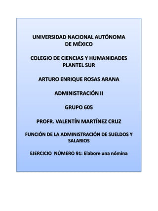 UNIVERSIDAD NACIONAL AUTÓNOMA DE MÉXICO COLEGIO DE CIENCIAS Y HUMANIDADES  PLANTEL SUR ARTURO ENRIQUE ROSAS ARANA ADMINISTRACIÓN II GRUPO 605 PROFR. VALENTÍN MARTÍNEZ CRUZ FUNCIÓN DE LA ADMINISTRACIÓN DE SUELDOS Y SALARIOS EJERCICIO  NÚMERO 91: Elabore una nómina 