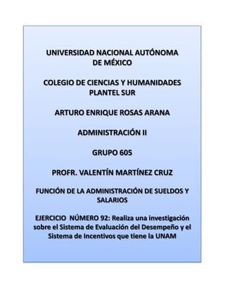 UNIVERSIDAD NACIONAL AUTÓNOMA DE MÉXICO COLEGIO DE CIENCIAS Y HUMANIDADES  PLANTEL SUR ARTURO ENRIQUE ROSAS ARANA ADMINISTRACIÓN II GRUPO 605 PROFR. VALENTÍN MARTÍNEZ CRUZ FUNCIÓN DE LA ADMINISTRACIÓN DE SUELDOS Y SALARIOS EJERCICIO  NÚMERO 92: Realiza una investigación sobre el Sistema de Evaluación del Desempeño y el Sistema de Incentivos que tiene la UNAM 