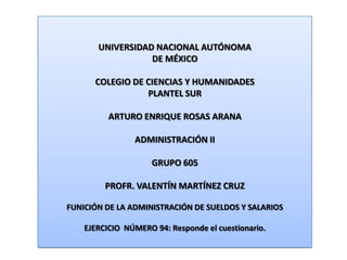 UNIVERSIDAD NACIONAL AUTÓNOMA DE MÉXICO COLEGIO DE CIENCIAS Y HUMANIDADES  PLANTEL SUR ARTURO ENRIQUE ROSAS ARANA ADMINISTRACIÓN II GRUPO 605 PROFR. VALENTÍN MARTÍNEZ CRUZ FUNICIÓN DE LA ADMINISTRACIÓN DE SUELDOS Y SALARIOS EJERCICIO  NÚMERO 94: Responde el cuestionario. 