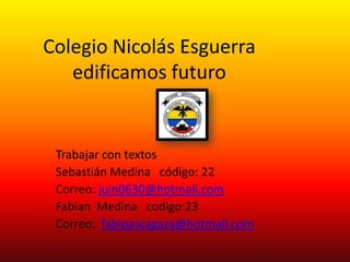 Colegio Nicolás Esguerra
   edificamos futuro


 Trabajar con textos
 Sebastián Medina código: 22
 Correo: juin0630@hotmail.com
 Fabian Medina codigo:23
 Correo: fabipascagaza@hotmail.com
 