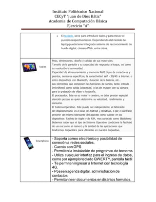 Instituto Politécnico Nacional
CECyT “Juan de Dios Bátiz”
Academia de Computación Básica
Ejercicio “A”
 El teclado, sirve para introducir datos y para mover el
puntero respectivamente. Dependiendo del modelo del
laptop puede tener integrado sistema de reconocimiento de
huella digital, cámara Web, entre otros.
 Peso, dimensiones, diseño y calidad de sus materiales.
 Tamaño de la pantalla y su capacidad de respuesta al toque, así como
su resolución y luminosidad.
 Capacidad de almacenamiento y memoria RAM, tipos de conectores y
puertos, sensores específicos, la conectividad Wifi - 3G/4G a Internet o
entre dispositivos con Bluetooth, duración de la batería, etc…
 Los elementos que componen las funciones de sonido, tanto entrada
(micrófono) como salida (altavoces) o las de imagen con su cámara
para la grabación de vídeo y fotografía.
 El procesador. Este es su motor y cerebro, se debe prestar especial
atención porque es quien determina su velocidad, rendimiento y
consumo.
 El Sistema Operativo. Este puede ser independiente al fabricante
del dispositvocomo es el caso de Android y Windows, o por el contrario
provenir del mismo fabricante del aparato como sucede en los
dispositivos Tablets de Apple y de RIM, mas conocido como BlackBerry.
Debemos saber que el tipo de Sistema Operativo condiciona la facilidad
de uso así como el número y la calidad de las aplicaciones que
tendremos disponibles para utilizarlas en nuestro dispositivo.
- Soporta correo electrónico y posibilidad de
conexión a redes sociales.
- Cuenta con GPS
- Permiten la instalación de programas de terceros
- Utiliza cualquier interfaz para el ingreso de datos,
como por ejemplo teclado QWERTY,pantalla táctil
- Te permiten ingresar a Internet con tecnología
4G.
- Poseenagenda digital, administración de
contactos
- Permitan leer documentos endistintos formatos,
Tablet
Smartphone
 