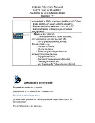 Instituto Politécnico Nacional
CECyT “Juan de Dios Bátiz”
Academia de Computación Básica
Ejercicio “A”
entre ellos los PDFs y archivos de MicrosoftOffice
- Debe contar con algún sistemaoperativo.
- Poseermemorias externas como microSD.
- Cámara trasera y delantera con muchos
megapíxeles.
- Navegar por internet.
- Correo electrónico,redes sociales,
comunicaciones en tiempo real, etc.
- Ver y grabar películas,series,
documentales,etc.
- Instalar software.
- El cine en casa.
- Entradas para dispositivos de
almacenamiento externos.
- Equipo de música.
- Compartir contenidos multimedia.
- Descargarvideos, etc.
- Ver Canales de Televisiónpor internet.
Actividades de reflexión:
Responde las siguientes preguntas.
¿Qué pasaría si no existieran las computadoras?
No habría la evolución de ahora
¿Cuáles crees que sean las causas por las que hayan evolucionado las
computadoras?
Por la inteligencia de las personas
Smart TV
 