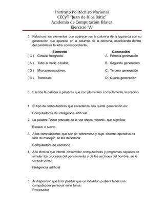 Instituto Politécnico Nacional
CECyT “Juan de Dios Bátiz”
Academia de Computación Básica
Ejercicio “A”
5. Relaciona los elementos que aparecen en la columna de la izquierda con su
generación que aparece en la columna de la derecha, escribiendo dentro
del paréntesis la letra correspondiente.
Elemento Generación
( C ) Circuito integrado. A. Primera generación
( A ) Tubo al vacío o bulbo. B. Segunda generación
( D ) Microprocesadores. C. Tercera generación
( B ) Transistor. D. Cuarta generación
6. Escribe la palabra o palabras que complementen correctamente la oración.
1. El tipo de computadoras que caracteriza a la quinta generación es:
Computadoras de inteligencia artificial
2. La palabra Robot procede de la voz checa robotnik, que significa:
Esclavo o siervo
3. A las computadoras que son de sobremesa y cuyo sistema operativo es
fácil de manejar, se les denomina:
Computadora de escritorio
4. A la técnica que intenta desarrollar computadoras y programas capaces de
simular los procesos del pensamiento y de las acciones del hombre, se le
conoce como:
Inteligencia artificial
5. Al dispositivo que hizo posible que un individuo pudiera tener una
computadora personal se le llama:
Procesador
 