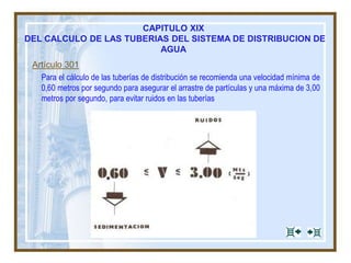 Artículo 301
Para el cálculo de las tuberías de distribución se recomienda una velocidad mínima de
0,60 metros por segundo para asegurar el arrastre de partículas y una máxima de 3,00
metros por segundo, para evitar ruidos en las tuberías
CAPITULO XIX
DEL CALCULO DE LAS TUBERIAS DEL SISTEMA DE DISTRIBUCION DE
AGUA
 