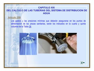 Artículo 297
El número de unidades de gasto que corresponde a piezas y artefactos sanitarios no
especificados en las Tablas 33 y 34, se determinará en función del diámetro del orificio de
alimentación correspondiente, según la Tabla 35.
TABLA 35
UNIDADES DE GASTO CORRESPONDIENTE A PIEZAS O ARTEFACTOS SANITARIOS NO ESPECIFICADOS EN LAS TABLAS 33
Y 34, SEGUN EL DIAMETRO DEL ORIFICIO DE ALIMENTACION CORRESPONDIENTE
Diámetro del orificio de alimentación
de la pieza
Unidad de gasto
correspondiente
Menor de 1,27 cm (1/2¨) 1
Menor de 1,91 cm (3/4¨) 3
Menor de 3,54 cm (1¨) 6
Menor de 3,18 cm (1 1/4¨) 9
Menor de 3,81 cm (1 1/2¨) 14
Menor de 5,08 cm (2¨) 22
Menor de 6,35 cm (2 1/2¨) 35
Menor de 7,62 cm (3¨) 50
CAPITULO XIX
DEL CALCULO DE LAS TUBERIAS DEL SISTEMA DE DISTRIBUCION DE AGUA
 