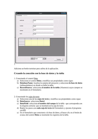 Adiciona un botón terminar para salirte de la aplicación.

Creando la conexión con la base de datos y la tabla

1. Conectando el control Data
    a) Selecciona el control Data y modifica sus propiedades como sigue:
    b) DatabaseName: localiza la carpeta del proyecto y selecciona la base de datos
       (mibasededatos) en donde se halla la tabla.
    c) RecordSource: selecciona el nombre de la tabla (Alumnos) cuyos campos se
       mostrarán en el formulario.


2. Conectando las cajas de texto
    a) Selecciona una de las cajas de texto y modifica sus propiedades como sigue:
    b) DataSource: selecciona Data1.
    c) DataField: selecciona el nombre del campo de la tabla –que corresponda con
       la etiqueta correcta- que se mostrará en la caja de texto.
    d) Repite los pasos con cada caja de texto del formulario y ejecuta el programa
       con F5.
    e) En el formulario que conectaste a la base de datos, al hacer clic en el botón de
       avance del control Data se mostrarán los registros de la tabla.
 