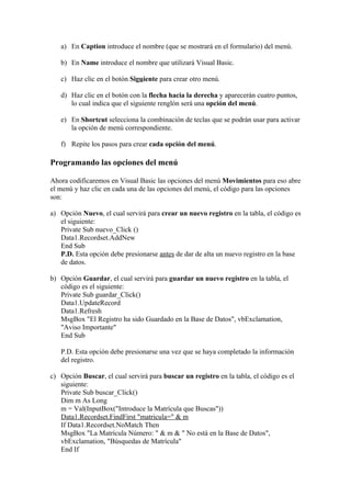 a) En Caption introduce el nombre (que se mostrará en el formulario) del menú.

   b) En Name introduce el nombre que utilizará Visual Basic.

   c) Haz clic en el botón Siguiente para crear otro menú.

   d) Haz clic en el botón con la flecha hacia la derecha y aparecerán cuatro puntos,
      lo cual indica que el siguiente renglón será una opción del menú.

   e) En Shortcut selecciona la combinación de teclas que se podrán usar para activar
      la opción de menú correspondiente.

   f) Repite los pasos para crear cada opción del menú.

Programando las opciones del menú

Ahora codificaremos en Visual Basic las opciones del menú Movimientos para eso abre
el menú y haz clic en cada una de las opciones del menú, el código para las opciones
son:

a) Opción Nuevo, el cual servirá para crear un nuevo registro en la tabla, el código es
   el siguiente:
   Private Sub nuevo_Click ()
   Data1.Recordset.AddNew
   End Sub
   P.D. Esta opción debe presionarse antes de dar de alta un nuevo registro en la base
   de datos.

b) Opción Guardar, el cual servirá para guardar un nuevo registro en la tabla, el
   código es el siguiente:
   Private Sub guardar_Click()
   Data1.UpdateRecord
   Data1.Refresh
   MsgBox "El Registro ha sido Guardado en la Base de Datos", vbExclamation,
   "Aviso Importante"
   End Sub

   P.D. Esta opción debe presionarse una vez que se haya completado la información
   del registro.

c) Opción Buscar, el cual servirá para buscar un registro en la tabla, el código es el
   siguiente:
   Private Sub buscar_Click()
   Dim m As Long
   m = Val(InputBox("Introduce la Matrícula que Buscas"))
   Data1.Recordset.FindFirst "matricula=" & m
   If Data1.Recordset.NoMatch Then
   MsgBox "La Matrícula Número: " & m & " No está en la Base de Datos",
   vbExclamation, "Búsquedas de Matrícula"
   End If
 