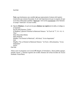 End Sub



   Nota: aquí declaramos una variable (m) que representará el número del registro
   (matricula) que estemos buscando. Es de vital importancia de que te asegures de que
   en la línea subrayada la palabra “Matrícula” esté escrita exactamente como llamaste
   el campo “matricula” al crear la tabla.

d) Opción Eliminar, el cual servirá para eliminar un registro de la tabla, el código es
   el siguiente:
   Private Sub Eliminar_Click()
   If MsgBox("¿Quieres Eliminar la Matrícula Número: " & Text1 & "?", 16 + 4) = 6
   Then
   Data1.Recordset.Delete
   Data1.Refresh
   MsgBox "Se Eliminó la Matrícula", vbCritical, "Aviso Importante"
   Else
   MsgBox "No se Eliminó la Matrícula Número: " & Text1, vbExclamation, "Aviso
   Importante"
   End If
End Sub

Ahora corre tu programa con la tecla F5 dirígete al formulario y ahora podrás agregar,
guardar, buscar y eliminar registros de la tabla Alumnos de la base de datos de Access
mediante Visual Basic.
 