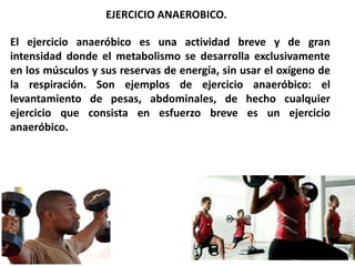 El ejercicio anaeróbico es una actividad breve y de gran
intensidad donde el metabolismo se desarrolla exclusivamente
en los músculos y sus reservas de energía, sin usar el oxígeno de
la respiración. Son ejemplos de ejercicio anaeróbico: el
levantamiento de pesas, abdominales, de hecho cualquier
ejercicio que consista en esfuerzo breve es un ejercicio
anaeróbico.
EJERCICIO ANAEROBICO.
 