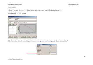 Néstor Augusto Oyarce Linares                                                                                  naoyarcel@gmail.com

Ingeniero Sanitario

8.-Crear la curva de Altura (m) Vs. Caudal (lps) de la bomba, en este caso ID Curva de la Bomba = 1

H (m) = 30.5 m        y Q = 100 lps.




El ID añadimos en datos de la bomba que se muestra en el siguiente cuadro de Epanet2: “Curva Característica”




                                                                                                                                     14

Pucallpa/Región Ucayali/Perú
 