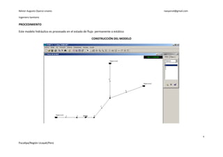 Néstor Augusto Oyarce Linares                                                     naoyarcel@gmail.com

Ingeniero Sanitario

PROCEDIMIENTO

Este modelo hidráulico es procesado en el estado de flujo permanente o estático

                                                      CONSTRUCCIÓN DEL MODELO




                                                                                                        4

Pucallpa/Región Ucayali/Perú
 