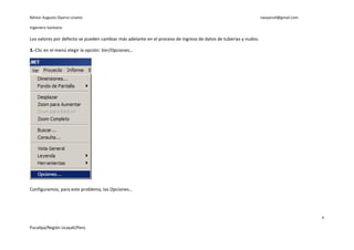 Néstor Augusto Oyarce Linares                                                                                   naoyarcel@gmail.com

Ingeniero Sanitario

Los valores por defecto se pueden cambiar más adelante en el proceso de ingreso de datos de tuberías y nudos.

3.-Clic en el menú elegir la opción: Ver/Opciones…




Configuramos, para este problema, las Opciones…




                                                                                                                                      6

Pucallpa/Región Ucayali/Perú
 