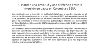 5. Plantee una similitud y una diferencia entre la
inversión en pauta en Colombia y EEUU
Una similitud entre la inversión en publicidad digital que se puede evidenciar en el
reporte de IAB para Colombia en el primer trimestre de 2017 y el segundo trimestre de
2016 para EEUU, es que la inversión ha tenido una senda creciente, es decir en ambos
países ha aumentado el nivel de inversión en publicidad por internet. Más exactamente
en Colombia la inversión aumento 30,2% respecto al mismo periodo de 2016 y en EEUU
aumentó 18.1%.
Una diferencia entre la inversión en publicidad en Colombia comparada con la de EEUU
es que en Colombia se invierte en mayor medida en publicidad tipo display estandar , es
decir cualquier elemento visual publicitario en formatos gráficos, estaticos y sin sonido
que podamos colocar en una web, blog, foro etc; mientras en EEUU la inversión más
representativa se encuentra en la publicidad mobil, es decir aquella publicidad que
aparece en soportes publicitarios que han sido optimizados para los dispositivos
móviles, smartphones y las Tablets.
 