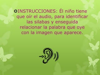 INSTRUCCIONES: Él niño tiene
que oír el audio, para identificar
las silabas y enseguida
relacionar la palabra que oye
con la imagen que aparece.