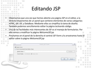 Editando JSP
•   Observamos que una vez que hemos abierto una página JSP en el editor, a la
    derecha disponemos de un panel que contiene elementos de varias categorías:
    HTML, JSP, JSF, y DataBase. Mediante ellos se simplifica la tarea de diseño.
    También podemos sencillamente editar la página tecleando código.
•   Una de las facilidades más interesantes de JSF es el manejo de formularios. Por
    ello vamos a modificar la página WelcomeJSF.jsp
•   Pinchamos en el panel de la derecha el control JSF Form y lo arrastramos hasta el
    editor sobre la página WelcomeJSF.jsp
 