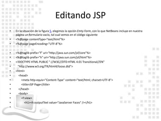 Editando JSP
•   En la situación de la figura 5, elegimos la opción Emty Form, con lo que NetBeans incluye en nuestra
    página un formulario vacío, tal cual vemos en el código siguiente
•   <%@page contentType="text/html"%>
•   <%@page pageEncoding="UTF-8"%>

•   <%@taglib prefix="f" uri="http://java.sun.com/jsf/core"%>
•   <%@taglib prefix="h" uri="http://java.sun.com/jsf/html"%>
•   <!DOCTYPE HTML PUBLIC "-//W3C//DTD HTML 4.01 Transitional//EN"
•    "http://www.w3.org/TR/html4/loose.dtd">
•   <html>
•     <head>
•       <meta http-equiv="Content-Type" content="text/html; charset=UTF-8">
•       <title>JSP Page</title>
•     </head>
•     <body>
•       <f:view>
•         <h1><h:outputText value="JavaServer Faces" /></h1>
•
 