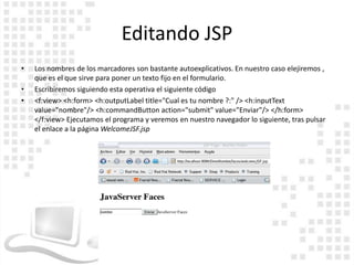Editando JSP
•   Los nombres de los marcadores son bastante autoexplicativos. En nuestro caso elejiremos ,
    que es el que sirve para poner un texto fijo en el formulario.
•   Escribiremos siguiendo esta operativa el siguiente código
•   <f:view> <h:form> <h:outputLabel title="Cual es tu nombre ?:" /> <h:inputText
    value="nombre"/> <h:commandButton action="submit" value="Enviar"/> </h:form>
    </f:view> Ejecutamos el programa y veremos en nuestro navegador lo siguiente, tras pulsar
    el enlace a la página WelcomeJSF.jsp
 