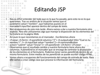 Editando JSP
•   Nos es difícil entender del todo que es lo que ha pasado, pero esto no es lo que
    queríamos. Tras un análisis de la situación vemos que el
    parámetro value=''nombre'', que habíamos puesto en el
    marcadorh:inputText aparece dentro del campo de texto.
•   Nos ocuparemos de esto más tarde. Ahora vamos a dar a nuestro formulario otro
    aspecto. Para ello utilizaremos algo que maneje la disposición de los elementos del
    formulario en la página Web.
•   Así pues lo que necesitamos es el marcador . Escribiremos ahora
•   <f:view> <h:form> <h:panelGrid columns="2"> <h:outputLabel title="Cual es tu
    nombre ?:" /> <h:inputText value="nombre"/> <h:commandButton
    action="submit" value="Enviar"/> </h:panelGrid> </h:form> </f:view>
    Observamos que el resultado cambia y nuestro formulario tiene ahora dos
    columnas. h:panelGrid es el marcador que se encarga de controlar la disposición
    de los elementos en el formulario. Podemos tener varios panelGrids dentro de un
    mismo formulario. Entre medias de los panelGrids se puede escribir código HTML.
•   Vamos ahora a ocuparnos del funcionamiento del campo de entrada de texto. Para
    ello vamos a crear código Java que procese la información del formulario.
 