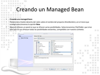 Creando un Managed Bean
•   Creando una managed bean
•   Pulsaremos el botón derecho del ratón sobre el nombre del proyecto DimeNombre y en el menú que
    emerge seleccionamos la opciión New.
•   Aparece entoces un panel en que se ofrecen varias posibilidades. Seleccionaremos File/Folder, que sirve
    para que se nos ofrezcan todas las posibilidades existentes, compatibles con nuestro contexto.
 