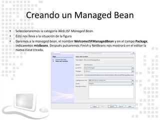 Creando un Managed Bean
•   Seleccionaremos la categoría Web:JSF Managed Bean.
•   Esto nos lleva a la situación de la figura
•   Daremos a la managed bean, el nombre WelcomeJSFManagedBean y en el campo Package,
    indicaremos misBeans. Después pulsaremos Finish y NetBeans nos mostrará en el editor la
    nueva clase creada.
 