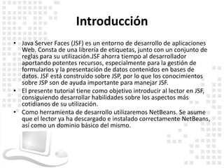 Introducción
• Java Server Faces (JSF) es un entorno de desarrollo de aplicaciones
  Web. Consta de una librería de etiquetas, junto con un conjunto de
  reglas para su utilización.JSF ahorra tiempo al desarrollador
  aportando potentes recursos, especialmente para la gestión de
  formularios y la presentación de datos contenidos en bases de
  datos. JSF está construido sobre JSP, por lo que los conocimientos
  sobre JSP son de ayuda importante para manejar JSF.
• El presente tutorial tiene como objetivo introducir al lector en JSF,
  consiguiendo desarrollar habilidades sobre los aspectos más
  cotidianos de su utilización.
• Como herramienta de desarrollo utilizaremos NetBeans. Se asume
  que el lector ya ha descargado e instalado correctamente NetBeans,
  así como un dominio básico del mismo.
 