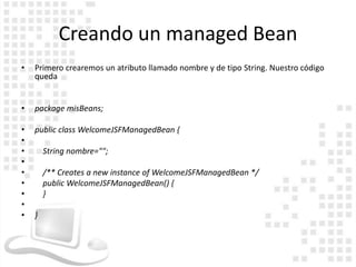 Creando un managed Bean
•   Primero crearemos un atributo llamado nombre y de tipo String. Nuestro código
    queda


•   package misBeans;

•   public class WelcomeJSFManagedBean {
•
•       String nombre="";
•
•       /** Creates a new instance of WelcomeJSFManagedBean */
•       public WelcomeJSFManagedBean() {
•       }
•
•   }
 