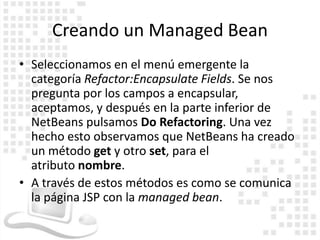 Creando un Managed Bean
• Seleccionamos en el menú emergente la
  categoría Refactor:Encapsulate Fields. Se nos
  pregunta por los campos a encapsular,
  aceptamos, y después en la parte inferior de
  NetBeans pulsamos Do Refactoring. Una vez
  hecho esto observamos que NetBeans ha creado
  un método get y otro set, para el
  atributo nombre.
• A través de estos métodos es como se comunica
  la página JSP con la managed bean.
 